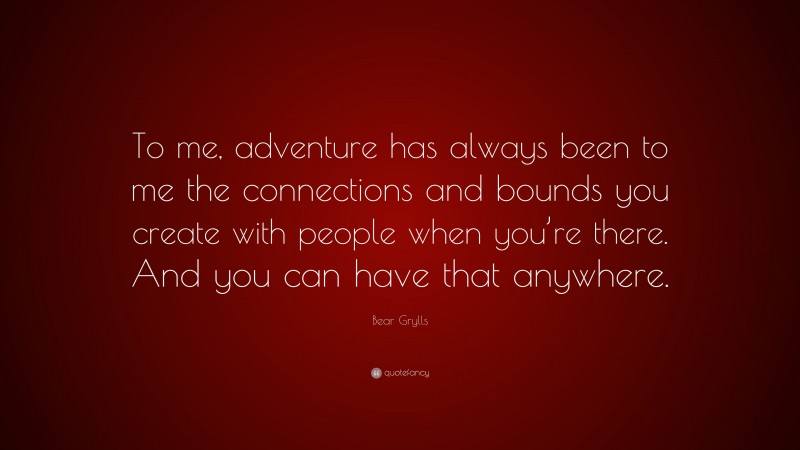 Bear Grylls Quote: “To me, adventure has always been to me the connections and bounds you create with people when you’re there. And you can have that anywhere.”