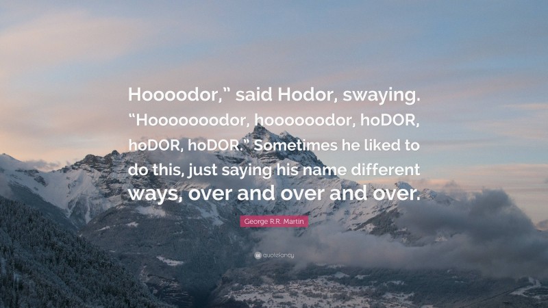 George R.R. Martin Quote: “Hoooodor,” said Hodor, swaying. “Hooooooodor, hoooooodor, hoDOR, hoDOR, hoDOR.” Sometimes he liked to do this, just saying his name different ways, over and over and over.”