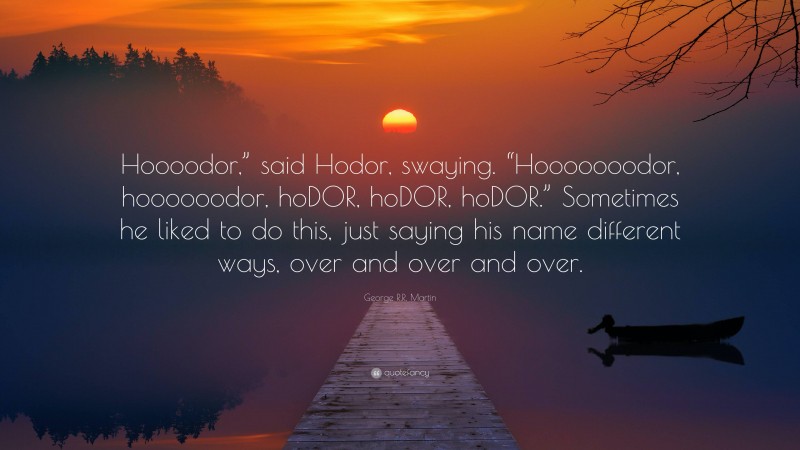 George R.R. Martin Quote: “Hoooodor,” said Hodor, swaying. “Hooooooodor, hoooooodor, hoDOR, hoDOR, hoDOR.” Sometimes he liked to do this, just saying his name different ways, over and over and over.”