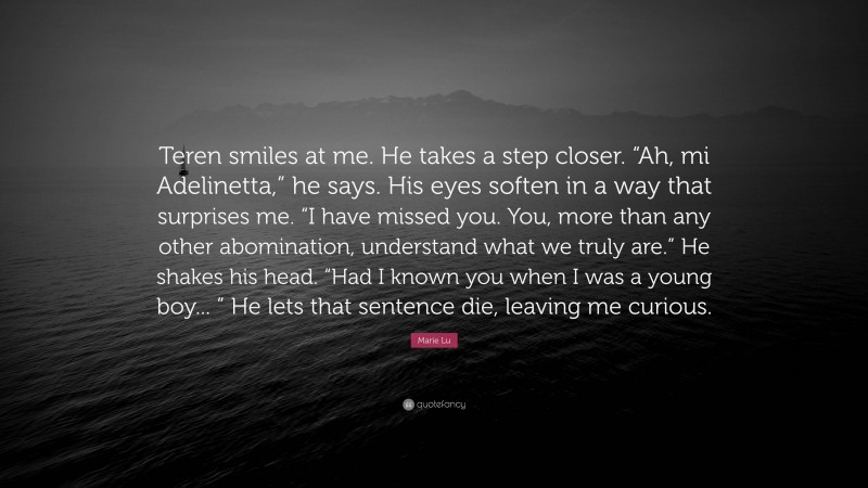 Marie Lu Quote: “Teren smiles at me. He takes a step closer. “Ah, mi Adelinetta,” he says. His eyes soften in a way that surprises me. “I have missed you. You, more than any other abomination, understand what we truly are.” He shakes his head. “Had I known you when I was a young boy... ” He lets that sentence die, leaving me curious.”