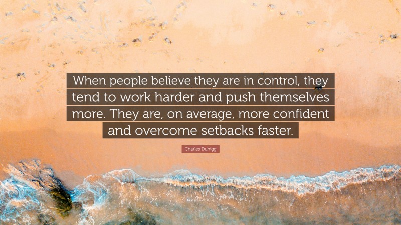 Charles Duhigg Quote: “When people believe they are in control, they tend to work harder and push themselves more. They are, on average, more confident and overcome setbacks faster.”