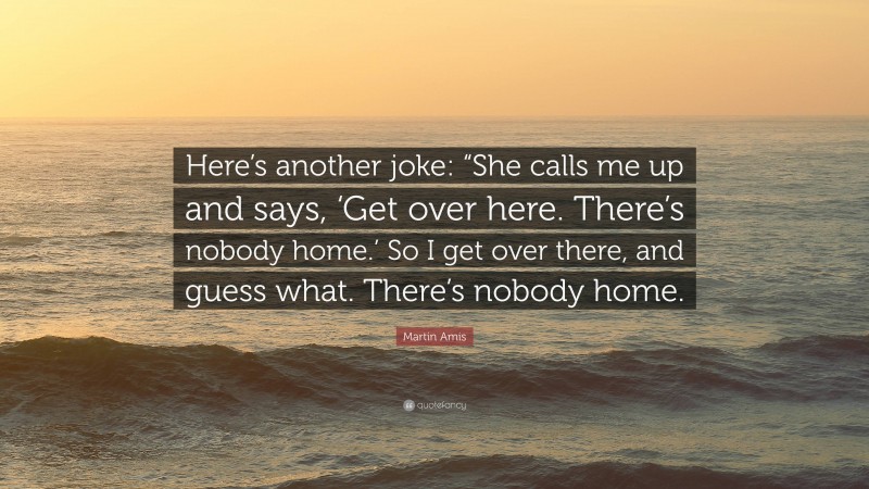 Martin Amis Quote: “Here’s another joke: “She calls me up and says, ‘Get over here. There’s nobody home.’ So I get over there, and guess what. There’s nobody home.”