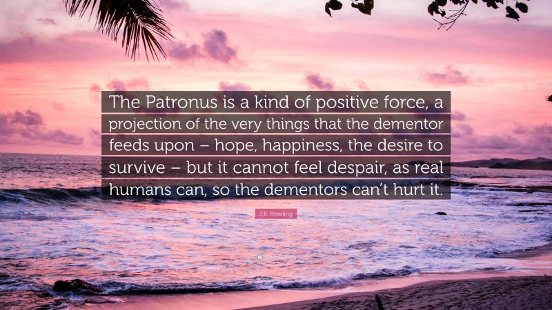 J.K. Rowling Quote: “The Patronus is a kind of positive force, a projection of the very things that the dementor feeds upon – hope, happiness, the desire to survive – but it cannot feel despair, as real humans can, so the dementors can’t hurt it.”