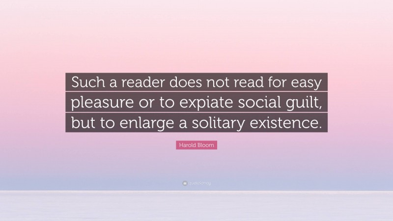 Harold Bloom Quote: “Such a reader does not read for easy pleasure or to expiate social guilt, but to enlarge a solitary existence.”