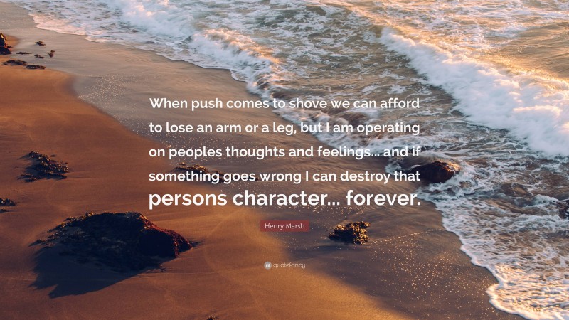 Henry Marsh Quote: “When push comes to shove we can afford to lose an arm or a leg, but I am operating on peoples thoughts and feelings... and if something goes wrong I can destroy that persons character... forever.”