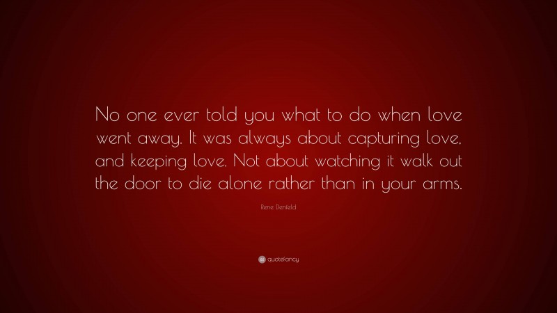 Rene Denfeld Quote: “No one ever told you what to do when love went away. It was always about capturing love, and keeping love. Not about watching it walk out the door to die alone rather than in your arms.”