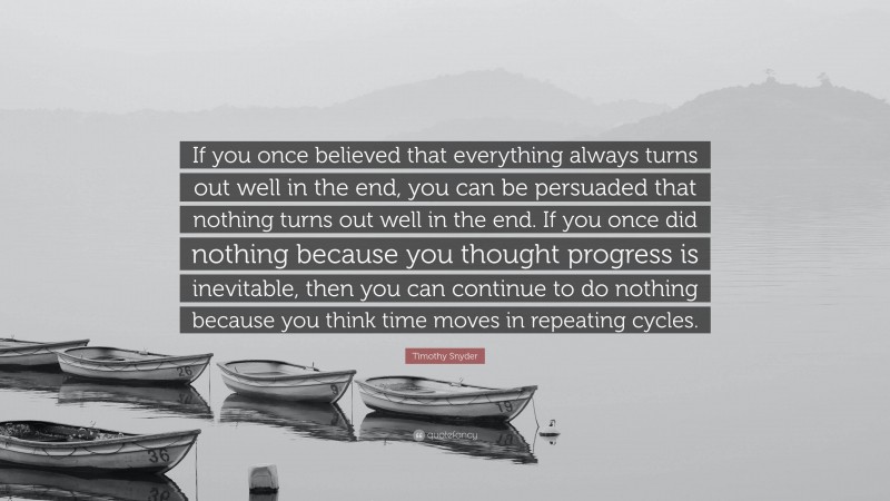 Timothy Snyder Quote: “If you once believed that everything always turns out well in the end, you can be persuaded that nothing turns out well in the end. If you once did nothing because you thought progress is inevitable, then you can continue to do nothing because you think time moves in repeating cycles.”