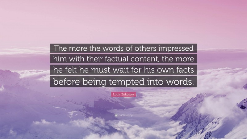 Louis Zukofsky Quote: “The more the words of others impressed him with their factual content, the more he felt he must wait for his own facts before being tempted into words.”