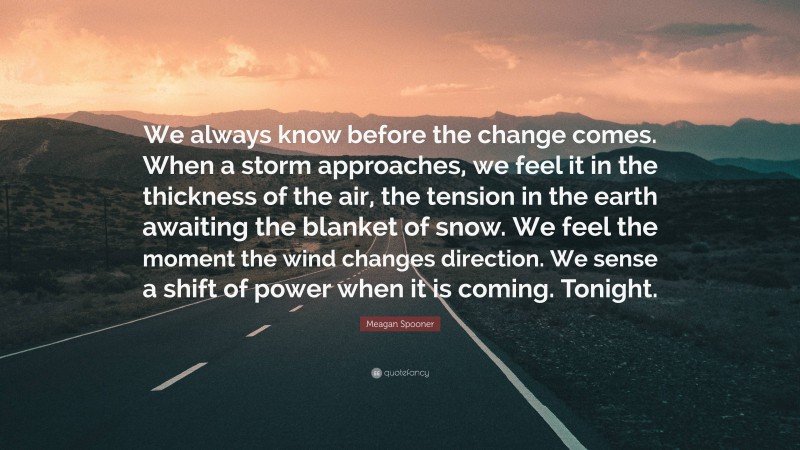 Meagan Spooner Quote: “We always know before the change comes. When a storm approaches, we feel it in the thickness of the air, the tension in the earth awaiting the blanket of snow. We feel the moment the wind changes direction. We sense a shift of power when it is coming. Tonight.”