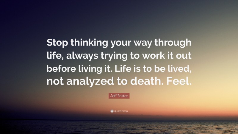 Jeff Foster Quote: “Stop thinking your way through life, always trying to work it out before living it. Life is to be lived, not analyzed to death. Feel.”