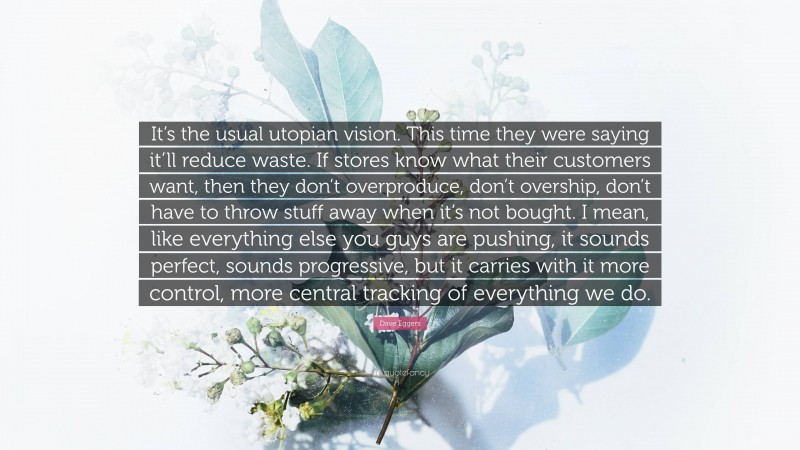 Dave Eggers Quote: “It’s the usual utopian vision. This time they were saying it’ll reduce waste. If stores know what their customers want, then they don’t overproduce, don’t overship, don’t have to throw stuff away when it’s not bought. I mean, like everything else you guys are pushing, it sounds perfect, sounds progressive, but it carries with it more control, more central tracking of everything we do.”