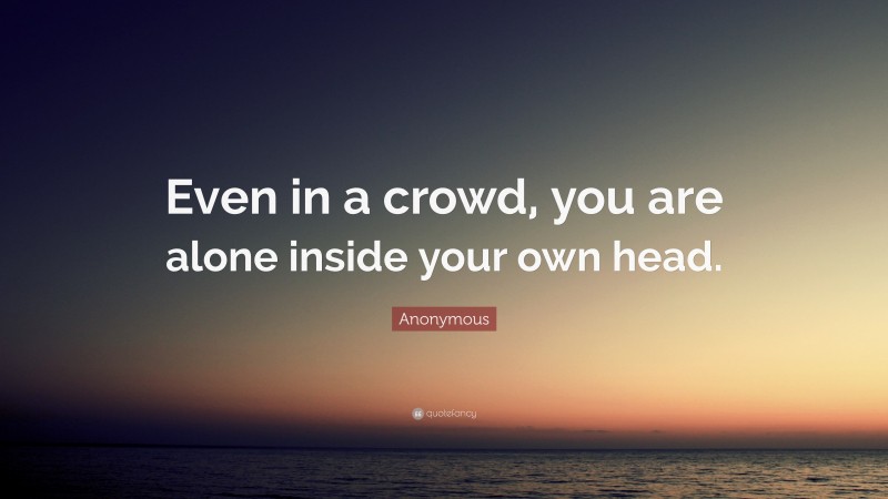 Anonymous Quote: “Even in a crowd, you are alone inside your own head.”