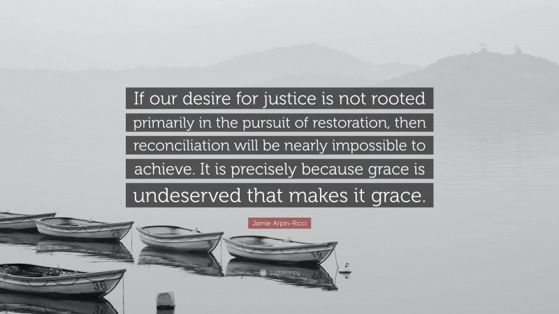 Jamie Arpin-Ricci Quote: “If our desire for justice is not rooted primarily in the pursuit of restoration, then reconciliation will be nearly impossible to achieve. It is precisely because grace is undeserved that makes it grace.”