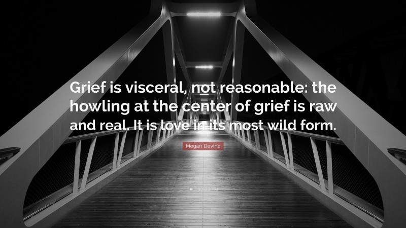 Megan Devine Quote: “Grief is visceral, not reasonable: the howling at the center of grief is raw and real. It is love in its most wild form.”