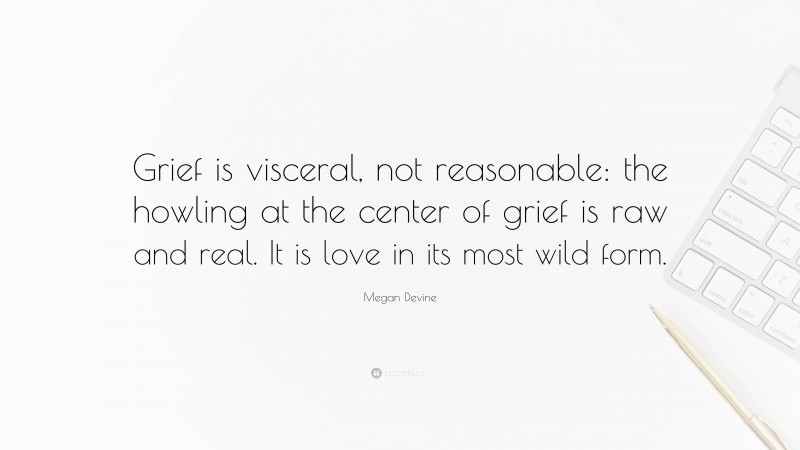 Megan Devine Quote: “Grief is visceral, not reasonable: the howling at the center of grief is raw and real. It is love in its most wild form.”