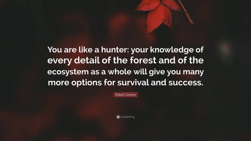 Robert Greene Quote: “You are like a hunter: your knowledge of every detail of the forest and of the ecosystem as a whole will give you many more options for survival and success.”