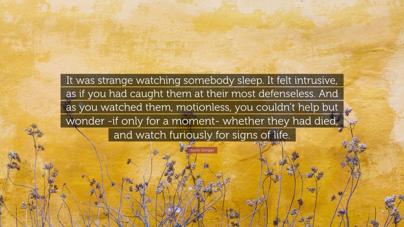 Justin Somper Quote: “It was strange watching somebody sleep. It felt intrusive, as if you had caught them at their most defenseless. And as you watched them, motionless, you couldn’t help but wonder -if only for a moment- whether they had died, and watch furiously for signs of life.”