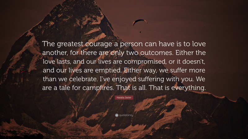 Natalia Jaster Quote: “The greatest courage a person can have is to love another, for there are only two outcomes. Either the love lasts, and our lives are compromised, or it doesn’t, and our lives are emptied. Either way, we suffer more than we celebrate. I’ve enjoyed suffering with you. We are a tale for campfires. That is all. That is everything.”