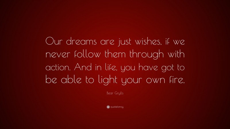Bear Grylls Quote: “Our dreams are just wishes, if we never follow them through with action. And in life, you have got to be able to light your own fire.”