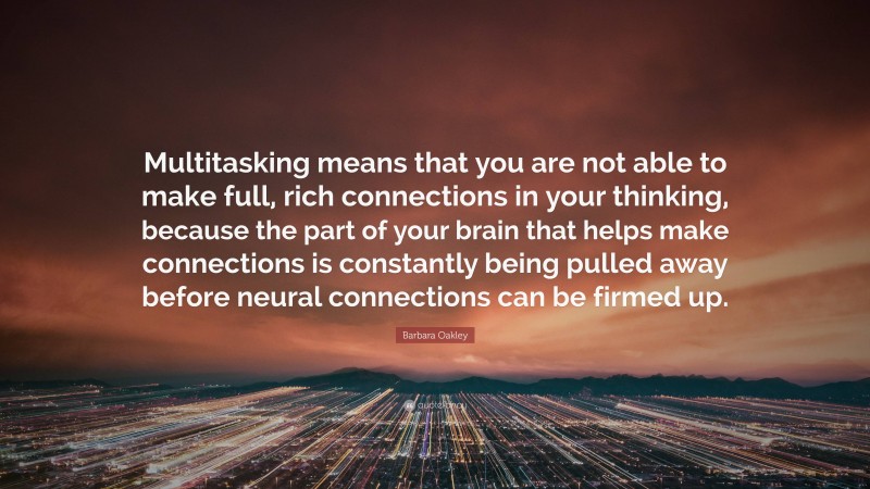 Barbara Oakley Quote: “Multitasking means that you are not able to make full, rich connections in your thinking, because the part of your brain that helps make connections is constantly being pulled away before neural connections can be firmed up.”