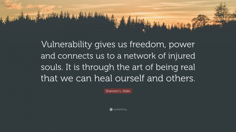 Shannon L. Alder Quote: “Vulnerability gives us freedom, power and connects us to a network of injured souls. It is through the art of being real that we can heal ourself and others.”