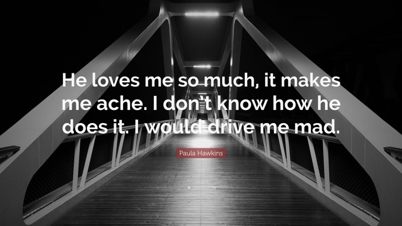 Paula Hawkins Quote: “He loves me so much, it makes me ache. I don’t know how he does it. I would drive me mad.”