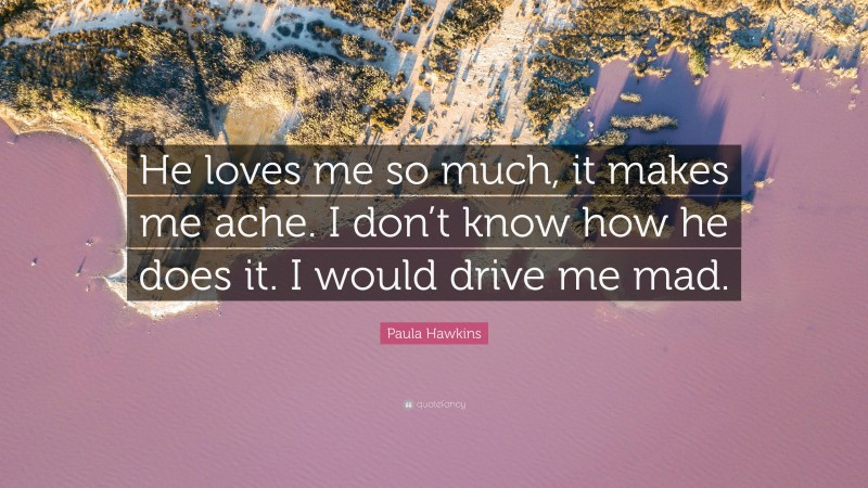 Paula Hawkins Quote: “He loves me so much, it makes me ache. I don’t know how he does it. I would drive me mad.”