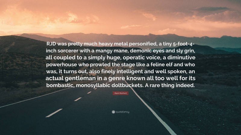 Mark Morford Quote: “RJD was pretty much heavy metal personified, a tiny 5-foot-4-inch sorcerer with a mangy mane, demonic eyes and sly grin, all coupled to a simply huge, operatic voice, a diminutive powerhouse who prowled the stage like a feline elf and who was, it turns out, also finely intelligent and well spoken, an actual gentleman in a genre known all too well for its bombastic, monosyllabic doltbuckets. A rare thing indeed.”