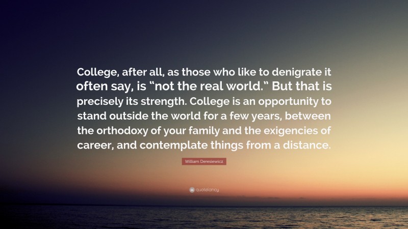 William Deresiewicz Quote: “College, after all, as those who like to denigrate it often say, is “not the real world.” But that is precisely its strength. College is an opportunity to stand outside the world for a few years, between the orthodoxy of your family and the exigencies of career, and contemplate things from a distance.”