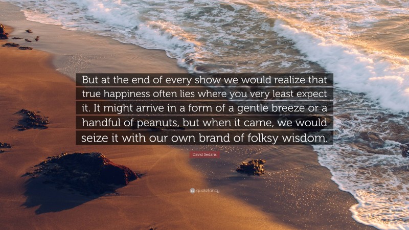 David Sedaris Quote: “But at the end of every show we would realize that true happiness often lies where you very least expect it. It might arrive in a form of a gentle breeze or a handful of peanuts, but when it came, we would seize it with our own brand of folksy wisdom.”