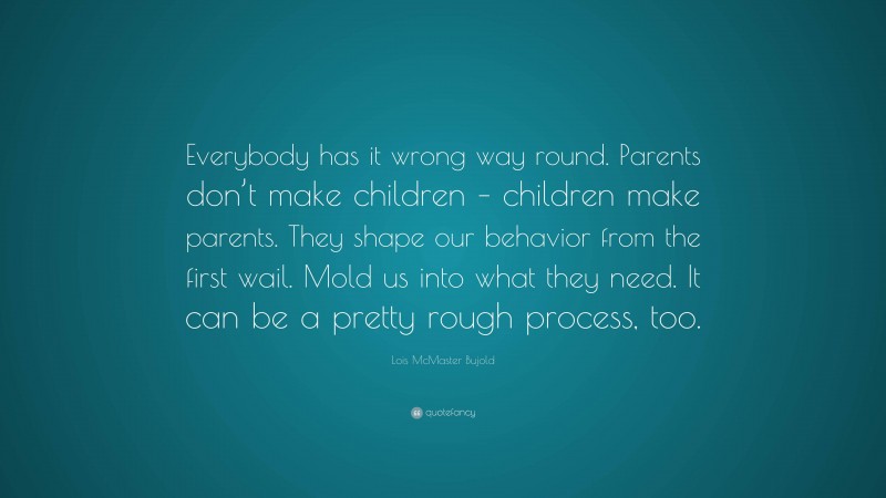 Lois McMaster Bujold Quote: “Everybody has it wrong way round. Parents don’t make children – children make parents. They shape our behavior from the first wail. Mold us into what they need. It can be a pretty rough process, too.”