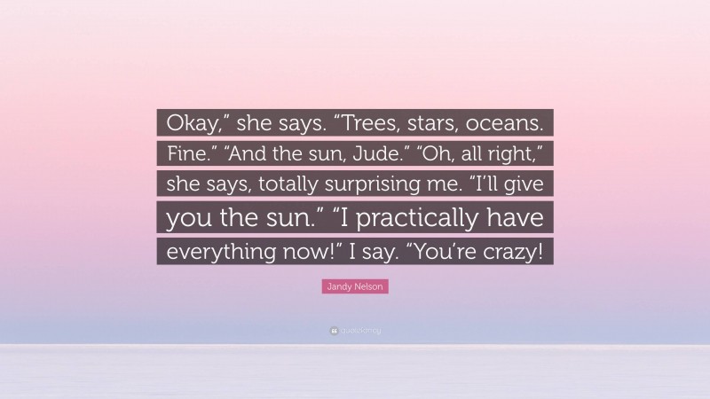 Jandy Nelson Quote: “Okay,” she says. “Trees, stars, oceans. Fine.” “And the sun, Jude.” “Oh, all right,” she says, totally surprising me. “I’ll give you the sun.” “I practically have everything now!” I say. “You’re crazy!”