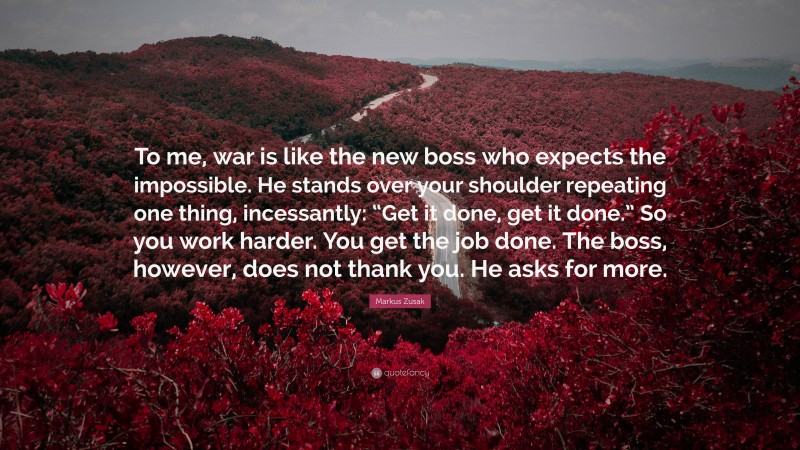 Markus Zusak Quote: “To me, war is like the new boss who expects the impossible. He stands over your shoulder repeating one thing, incessantly: “Get it done, get it done.” So you work harder. You get the job done. The boss, however, does not thank you. He asks for more.”