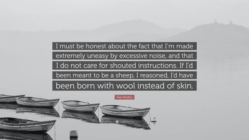 Alan Bradley Quote: “I must be honest about the fact that I’m made extremely uneasy by excessive noise, and that I do not care for shouted instructions. If I’d been meant to be a sheep, I reasoned, I’d have been born with wool instead of skin.”