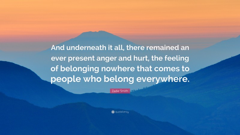 Zadie Smith Quote: “And underneath it all, there remained an ever present anger and hurt, the feeling of belonging nowhere that comes to people who belong everywhere.”