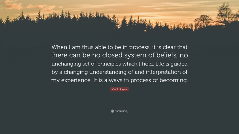 Carl R. Rogers Quote: “When I am thus able to be in process, it is clear that there can be no closed system of beliefs, no unchanging set of principles which I hold. Life is guided by a changing understanding of and interpretation of my experience. It is always in process of becoming.”