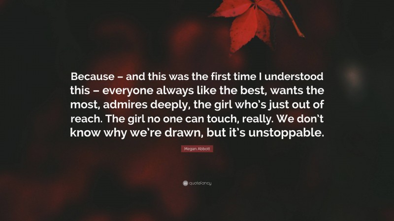 Megan Abbott Quote: “Because – and this was the first time I understood this – everyone always like the best, wants the most, admires deeply, the girl who’s just out of reach. The girl no one can touch, really. We don’t know why we’re drawn, but it’s unstoppable.”