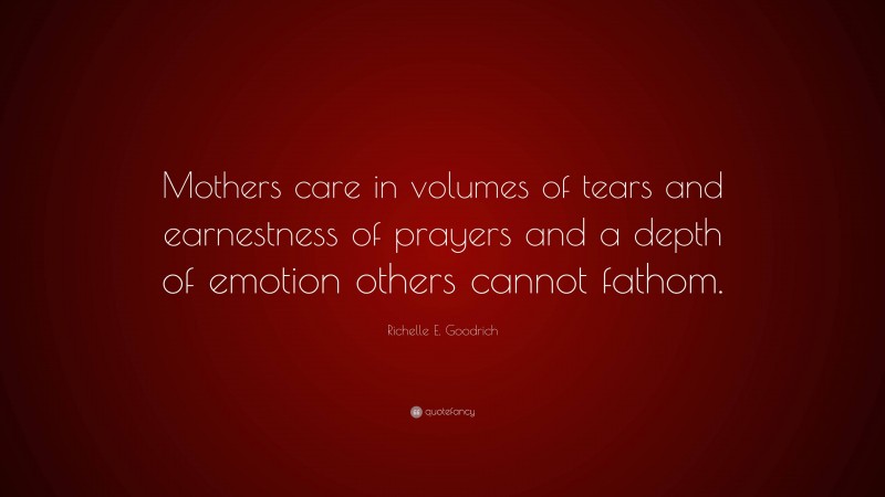 Richelle E. Goodrich Quote: “Mothers care in volumes of tears and earnestness of prayers and a depth of emotion others cannot fathom.”
