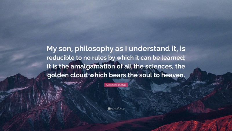 Alexandre Dumas Quote: “My son, philosophy as I understand it, is reducible to no rules by which it can be learned; it is the amalgamation of all the sciences, the golden cloud which bears the soul to heaven.”