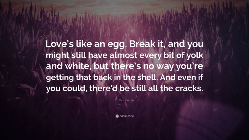 Cath Crowley Quote: “Love’s like an egg. Break it, and you might still have almost every bit of yolk and white, but there’s no way you’re getting that back in the shell. And even if you could, there’d be still all the cracks.”