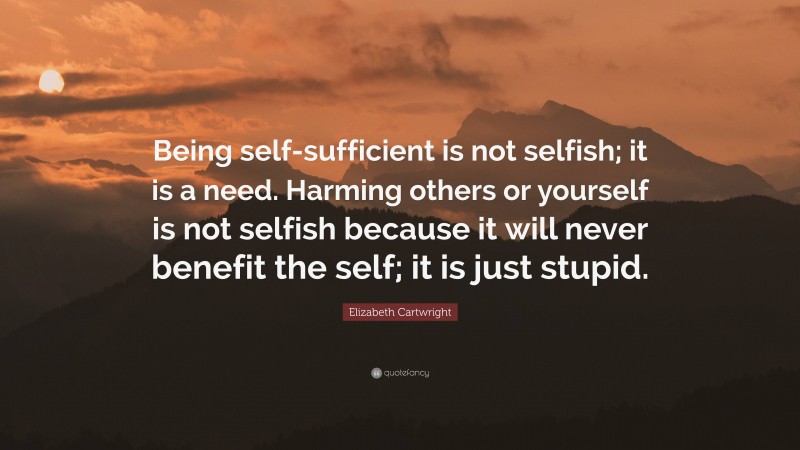 Elizabeth Cartwright Quote: “Being self-sufficient is not selfish; it is a need. Harming others or yourself is not selfish because it will never benefit the self; it is just stupid.”