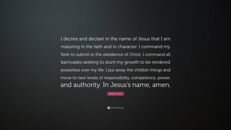 Cindy Trimm Quote: “I decree and declare in the name of Jesus that I am maturing in the faith and in character. I command my flesh to submit to the obedience of Christ. I command all barricades seeking to stunt my growth to be rendered powerless over my life. I put away the childish things and move to new levels of responsibility, competence, power, and authority. In Jesus’s name, amen.”