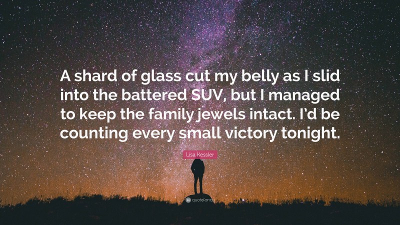 Lisa Kessler Quote: “A shard of glass cut my belly as I slid into the battered SUV, but I managed to keep the family jewels intact. I’d be counting every small victory tonight.”