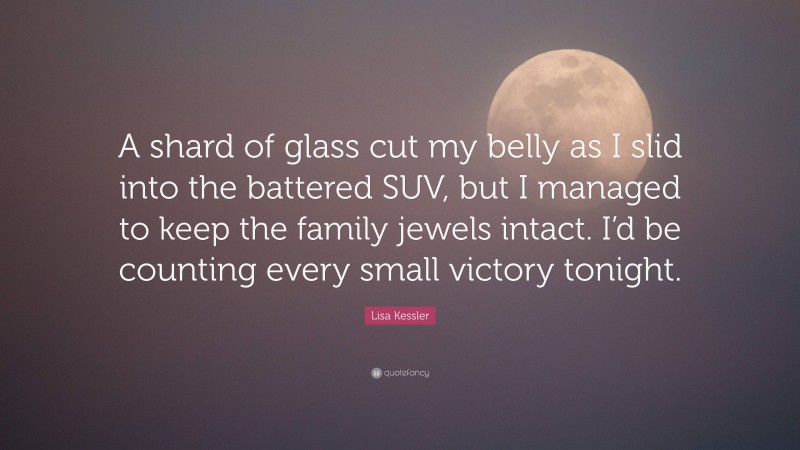 Lisa Kessler Quote: “A shard of glass cut my belly as I slid into the battered SUV, but I managed to keep the family jewels intact. I’d be counting every small victory tonight.”