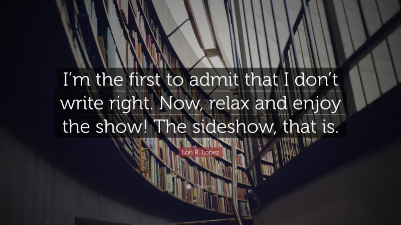 Lori R. Lopez Quote: “I’m the first to admit that I don’t write right. Now, relax and enjoy the show! The sideshow, that is.”