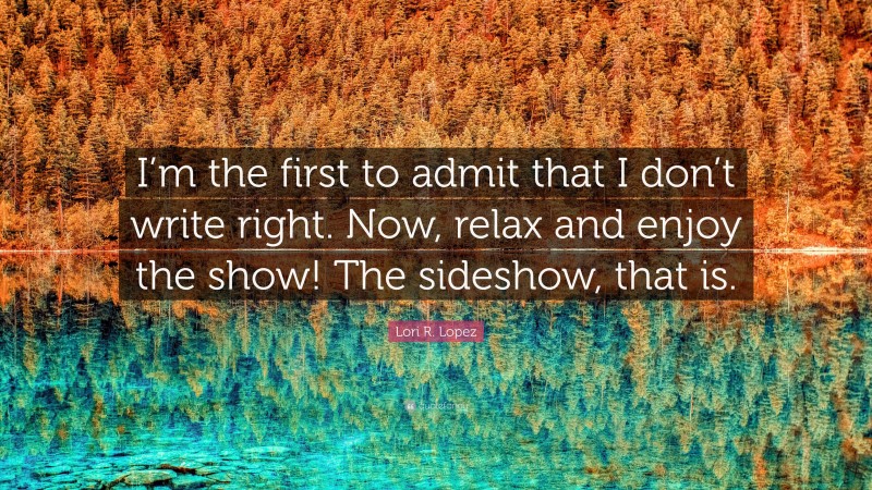 Lori R. Lopez Quote: “I’m the first to admit that I don’t write right. Now, relax and enjoy the show! The sideshow, that is.”