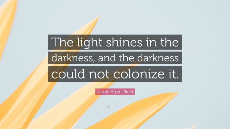 Jamie Arpin-Ricci Quote: “The light shines in the darkness, and the darkness could not colonize it.”