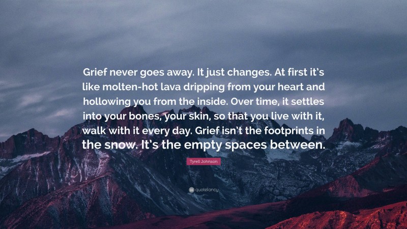 Tyrell Johnson Quote: “Grief never goes away. It just changes. At first it’s like molten-hot lava dripping from your heart and hollowing you from the inside. Over time, it settles into your bones, your skin, so that you live with it, walk with it every day. Grief isn’t the footprints in the snow. It’s the empty spaces between.”