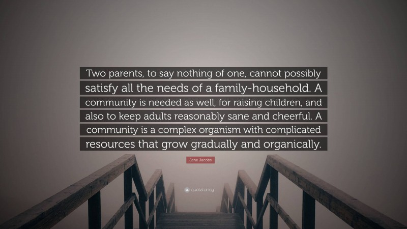 Jane Jacobs Quote: “Two parents, to say nothing of one, cannot possibly satisfy all the needs of a family-household. A community is needed as well, for raising children, and also to keep adults reasonably sane and cheerful. A community is a complex organism with complicated resources that grow gradually and organically.”