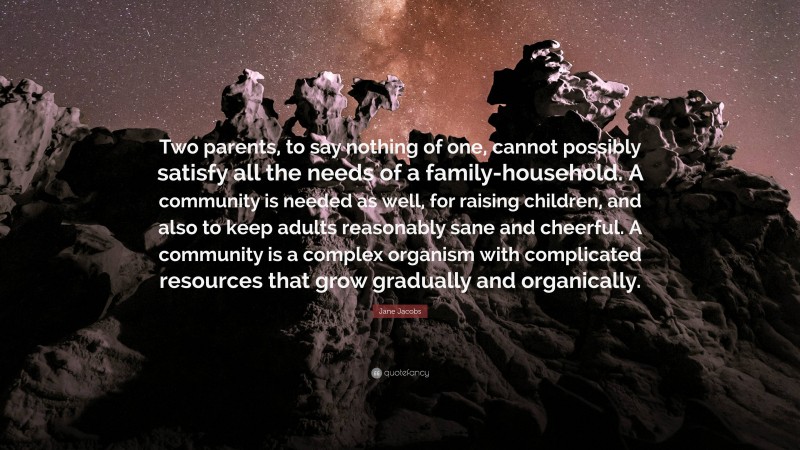 Jane Jacobs Quote: “Two parents, to say nothing of one, cannot possibly satisfy all the needs of a family-household. A community is needed as well, for raising children, and also to keep adults reasonably sane and cheerful. A community is a complex organism with complicated resources that grow gradually and organically.”